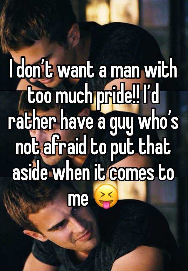 I don’t want a man with too much pride!! I’d rather have a guy who’s not afraid to put that aside when it comes to me 😝