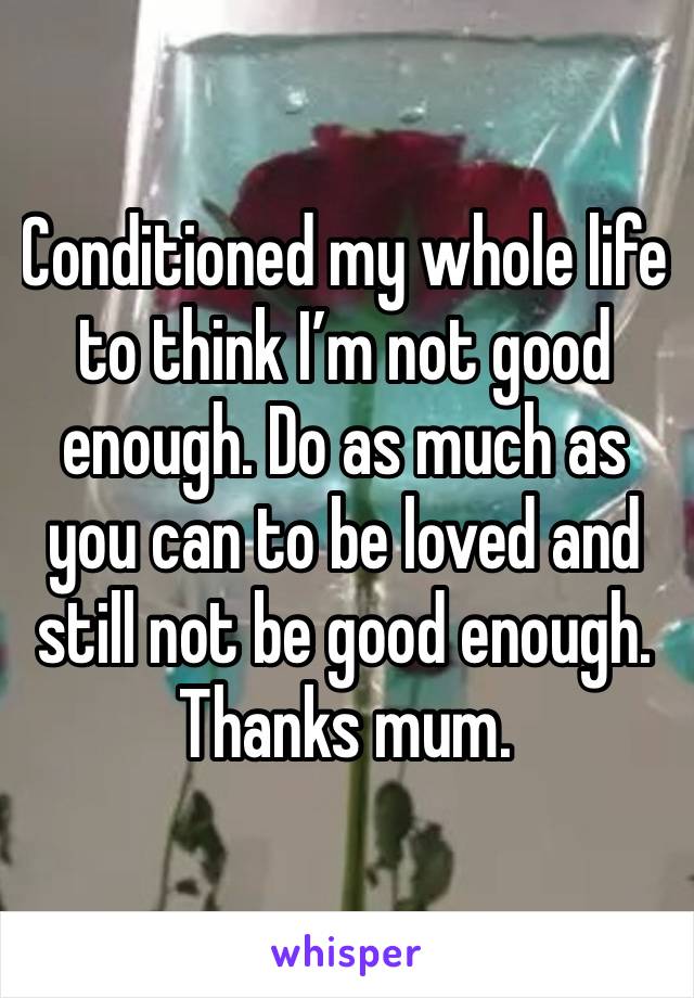 Conditioned my whole life to think I’m not good enough. Do as much as you can to be loved and still not be good enough. Thanks mum. 