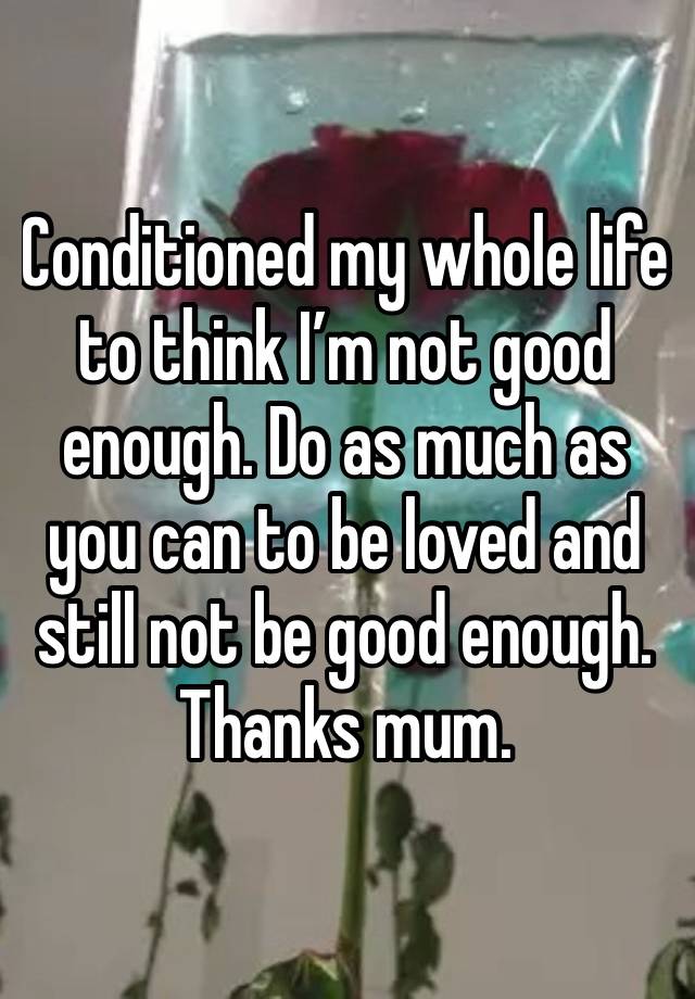 Conditioned my whole life to think I’m not good enough. Do as much as you can to be loved and still not be good enough. Thanks mum. 