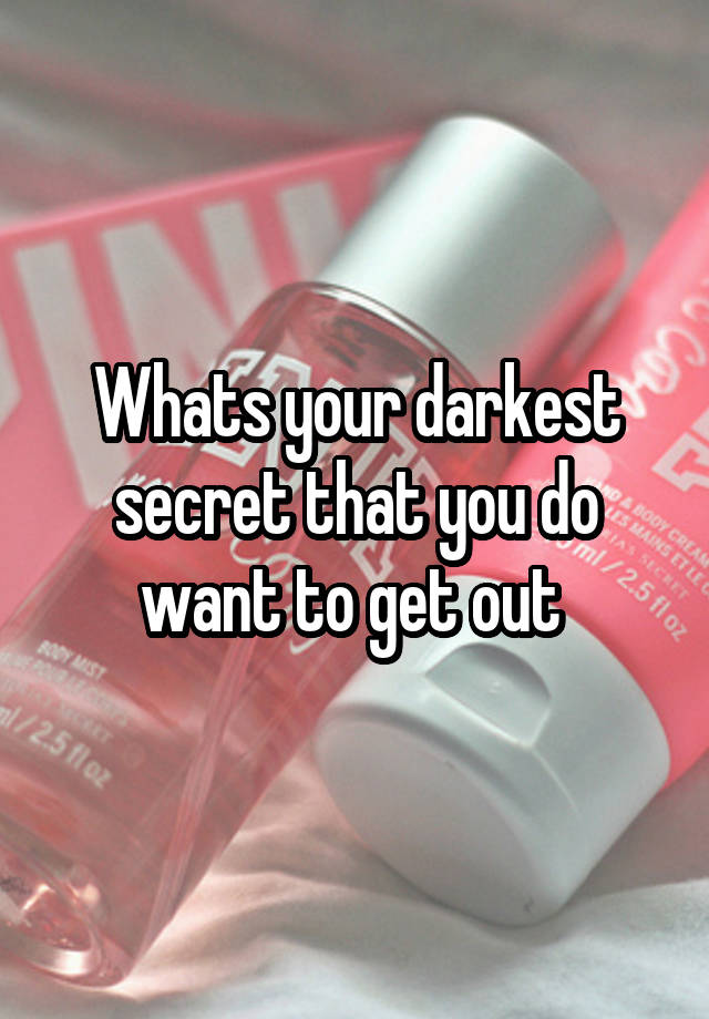 Whats your darkest secret that you do want to get out 