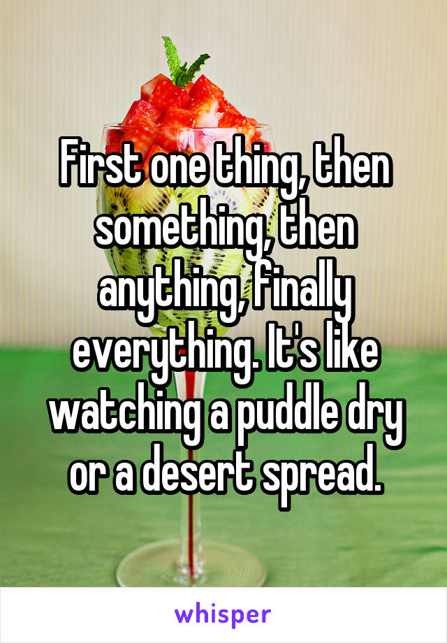 First one thing, then something, then anything, finally everything. It's like watching a puddle dry or a desert spread.