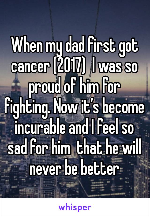 When my dad first got cancer (2017)  I was so proud of him for fighting. Now it’s become incurable and I feel so sad for him  that he will never be better 