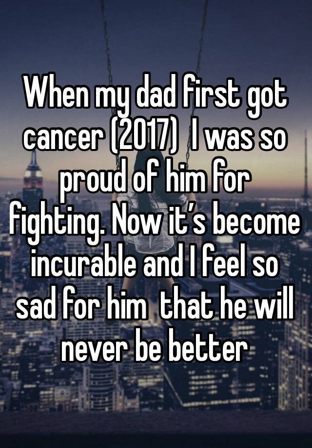 When my dad first got cancer (2017)  I was so proud of him for fighting. Now it’s become incurable and I feel so sad for him  that he will never be better 