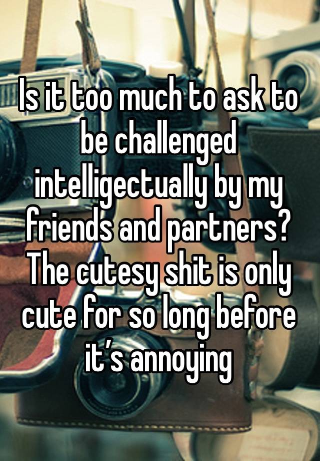 Is it too much to ask to be challenged intelligectually by my friends and partners? The cutesy shit is only cute for so long before it’s annoying 