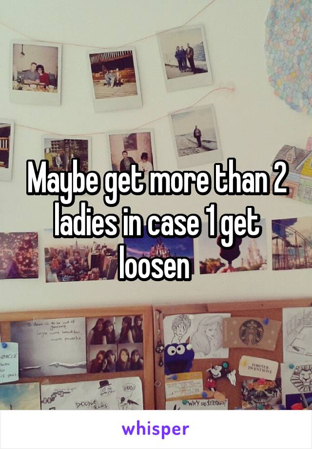 Maybe get more than 2 ladies in case 1 get loosen 