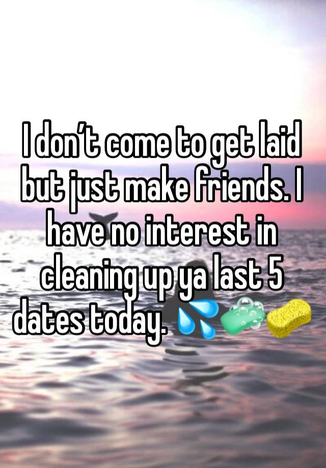 I don’t come to get laid but just make friends. I have no interest in cleaning up ya last 5 dates today. 💦🧼🧽