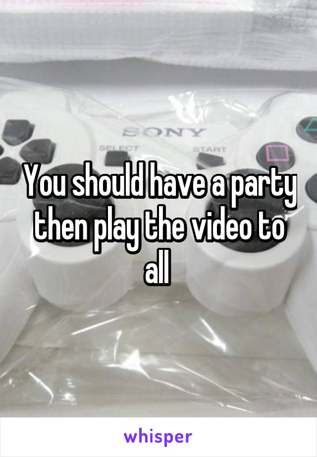 You should have a party then play the video to all 