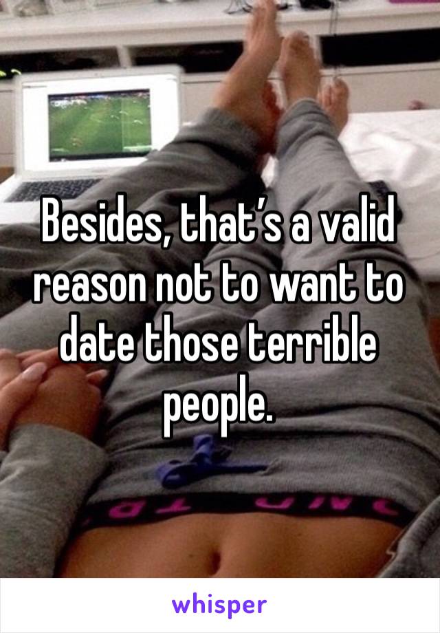 Besides, that’s a valid reason not to want to date those terrible people. 