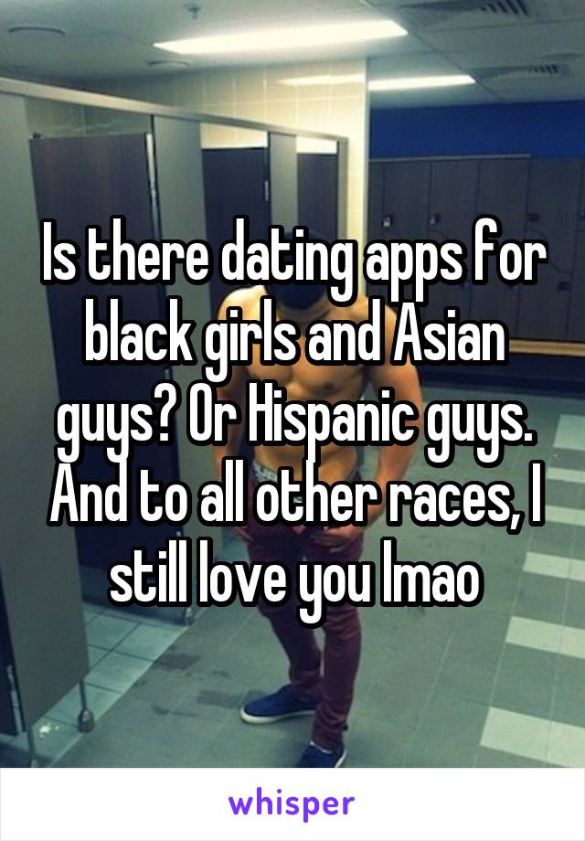 Is there dating apps for black girls and Asian guys? Or Hispanic guys. And to all other races, I still love you lmao