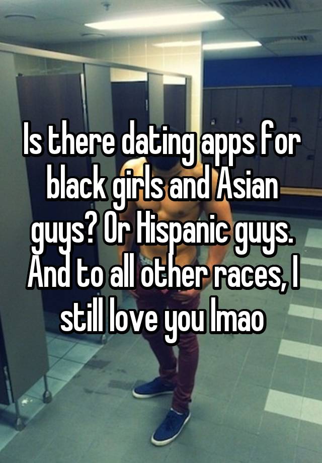 Is there dating apps for black girls and Asian guys? Or Hispanic guys. And to all other races, I still love you lmao