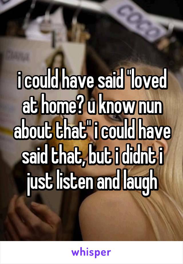 i could have said "loved at home? u know nun about that" i could have said that, but i didnt i just listen and laugh