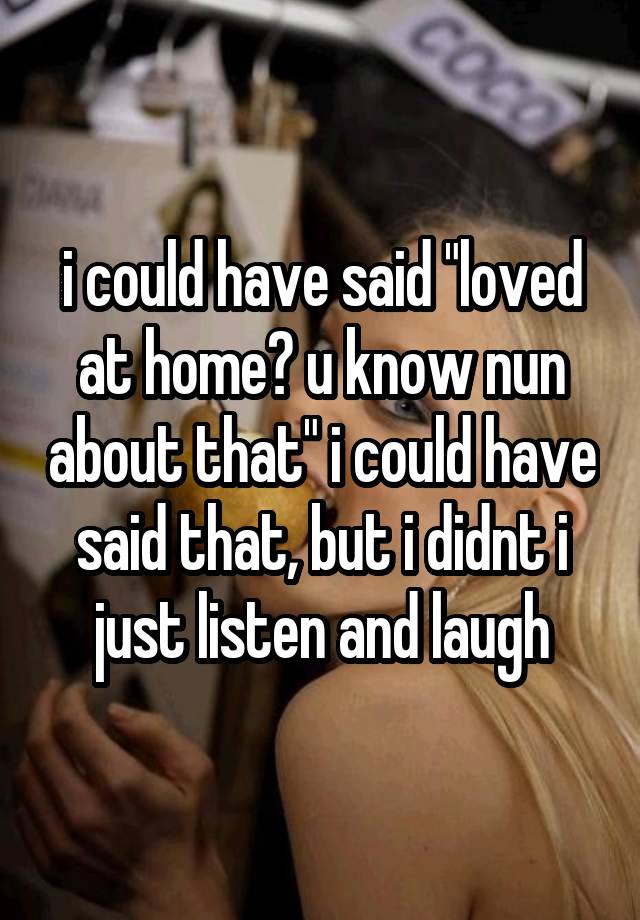 i could have said "loved at home? u know nun about that" i could have said that, but i didnt i just listen and laugh