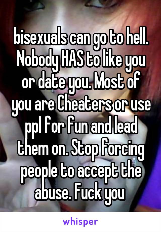 bisexuals can go to hell. Nobody HAS to like you or date you. Most of you are Cheaters or use ppl for fun and lead them on. Stop forcing people to accept the abuse. Fuck you 