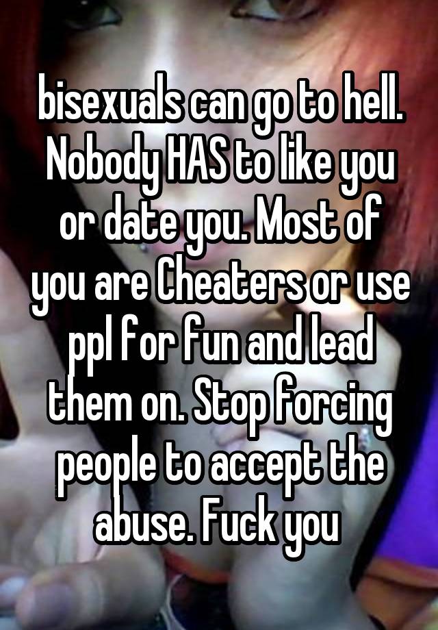 bisexuals can go to hell. Nobody HAS to like you or date you. Most of you are Cheaters or use ppl for fun and lead them on. Stop forcing people to accept the abuse. Fuck you 