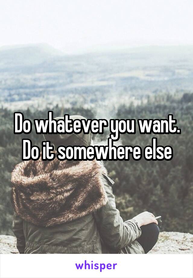 Do whatever you want. Do it somewhere else