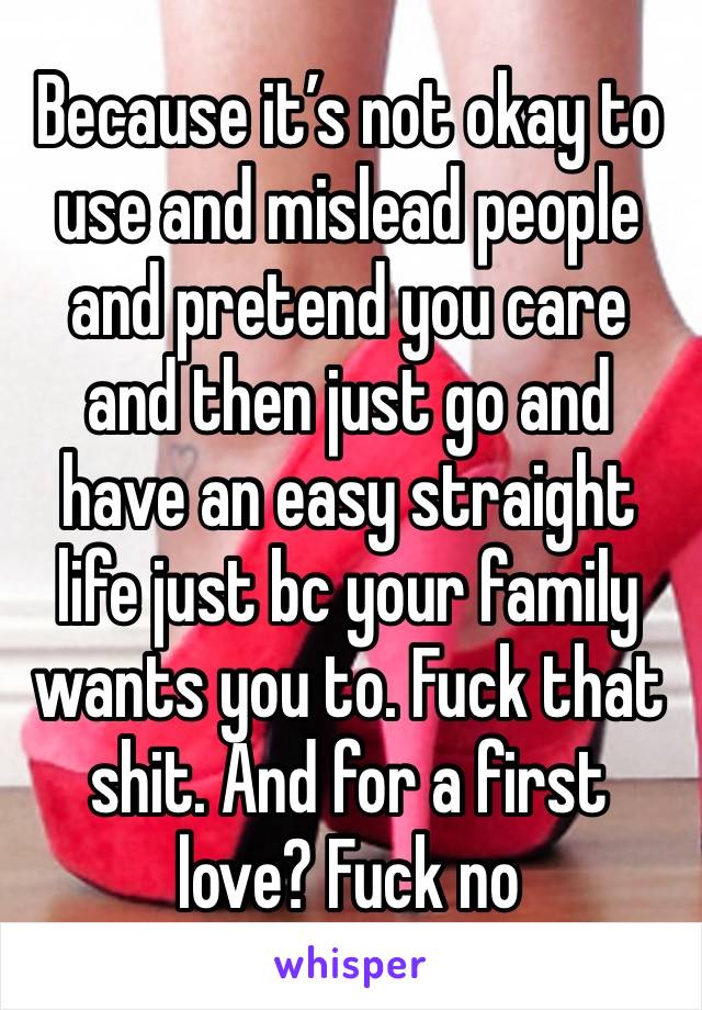 Because it’s not okay to use and mislead people and pretend you care and then just go and have an easy straight life just bc your family wants you to. Fuck that shit. And for a first love? Fuck no 