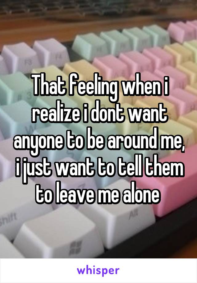 That feeling when i realize i dont want anyone to be around me, i just want to tell them to leave me alone 