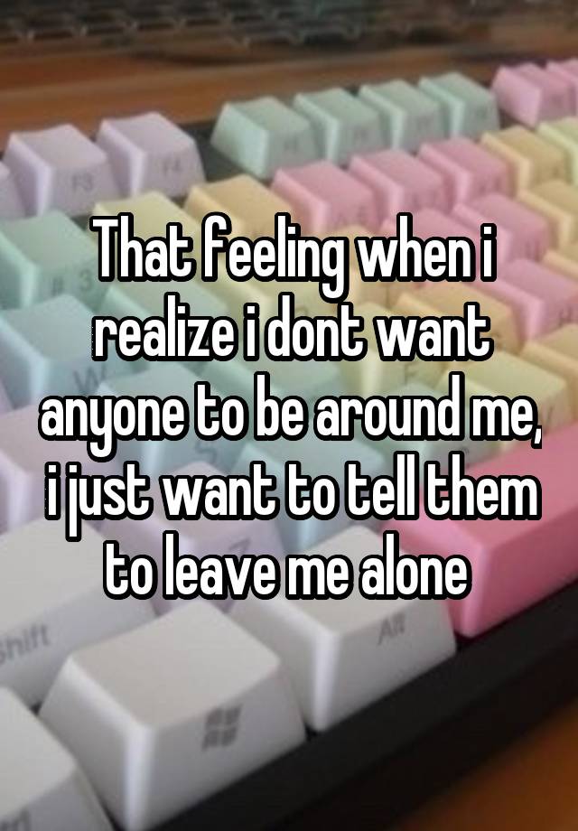 That feeling when i realize i dont want anyone to be around me, i just want to tell them to leave me alone 