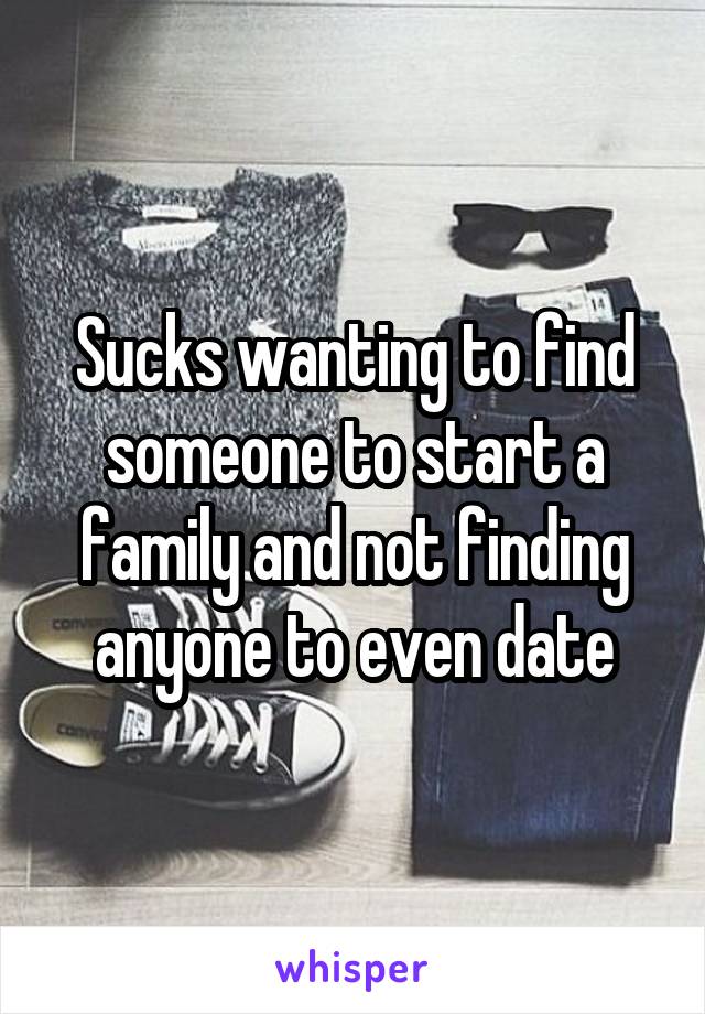 Sucks wanting to find someone to start a family and not finding anyone to even date