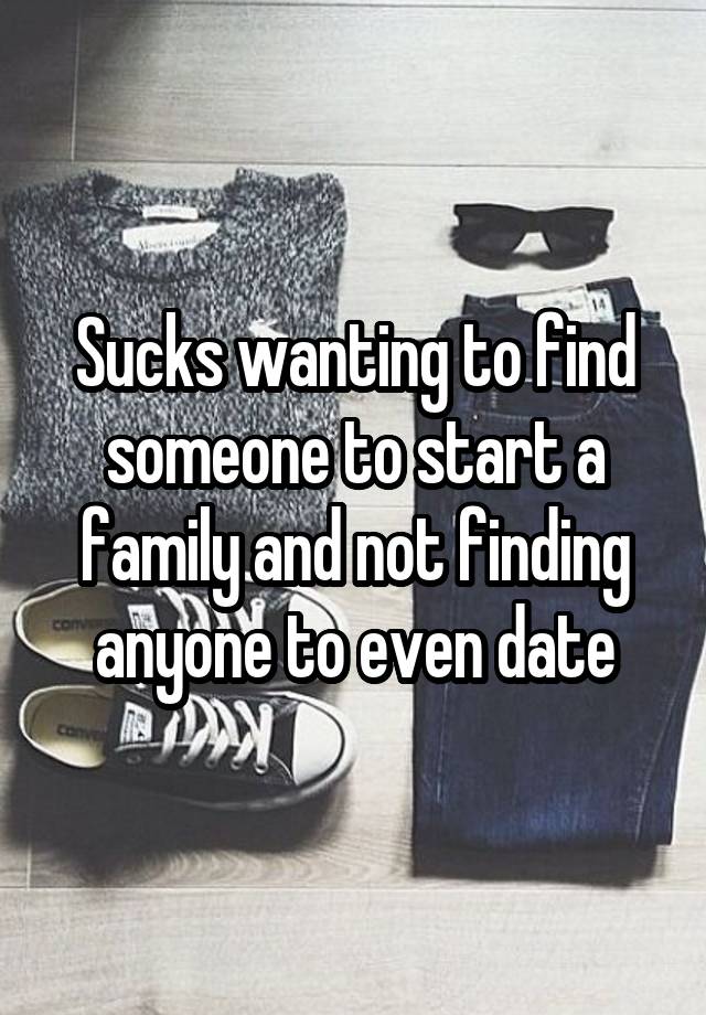 Sucks wanting to find someone to start a family and not finding anyone to even date