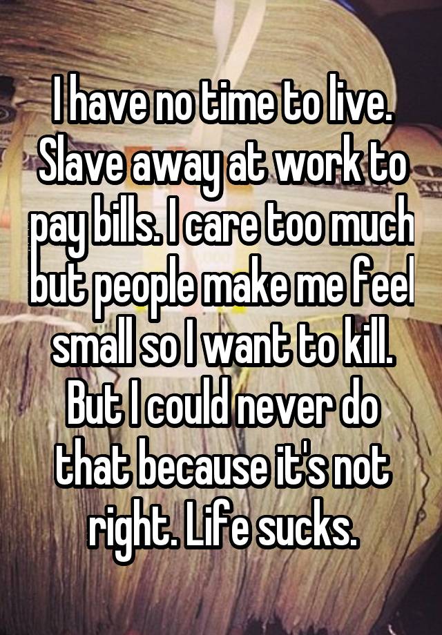 I have no time to live. Slave away at work to pay bills. I care too much but people make me feel small so I want to kill. But I could never do that because it's not right. Life sucks.