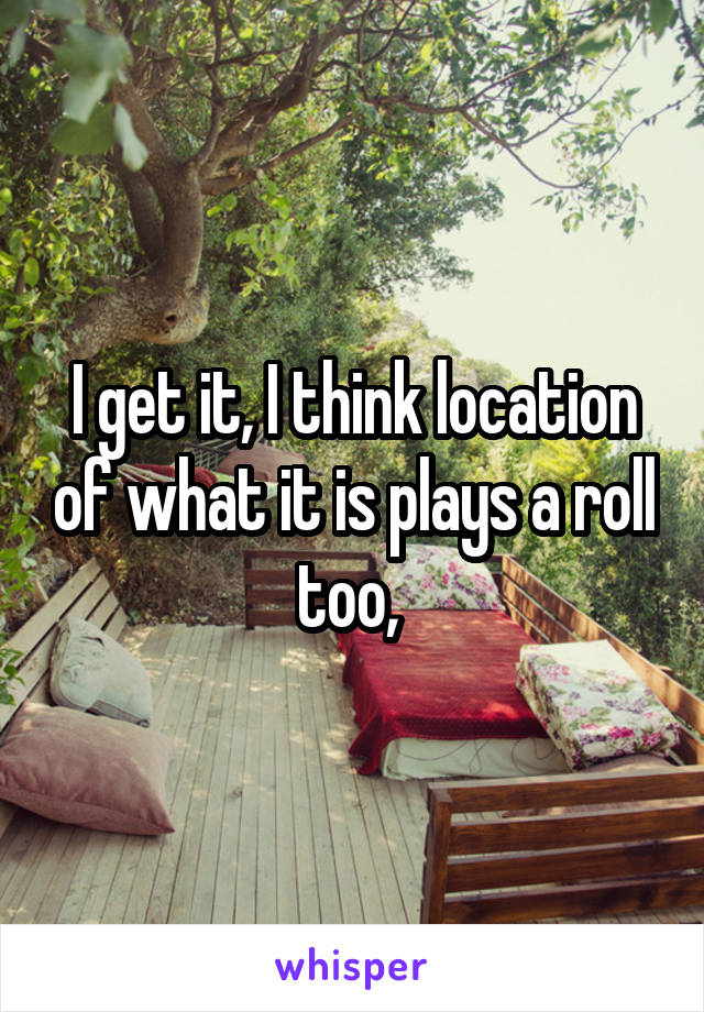 I get it, I think location of what it is plays a roll too, 