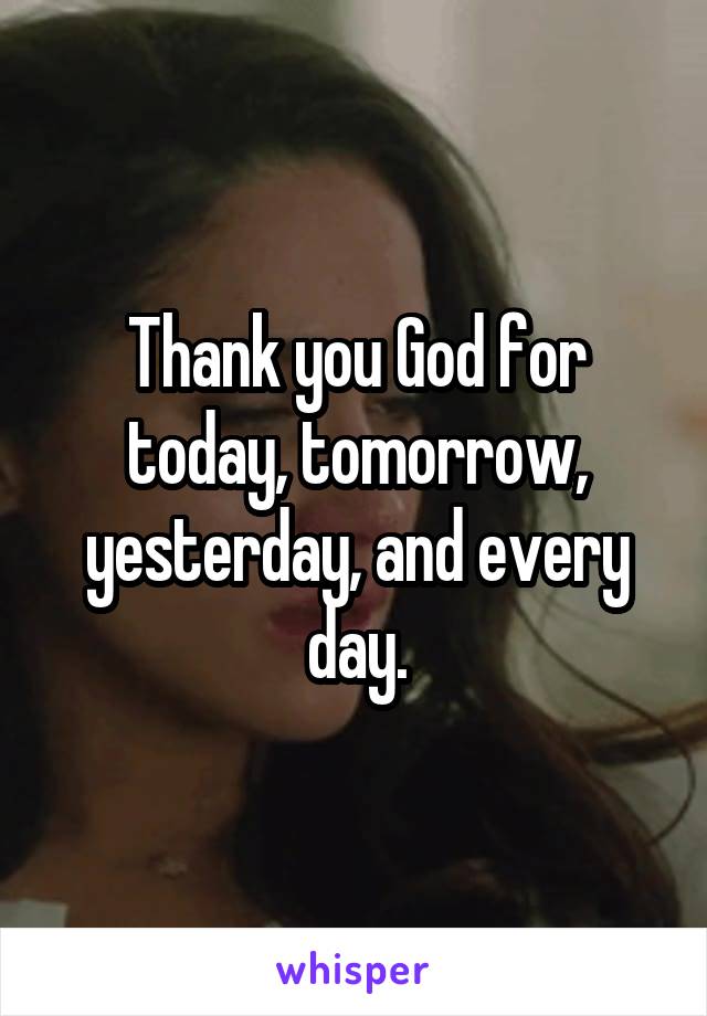 Thank you God for today, tomorrow, yesterday, and every day.