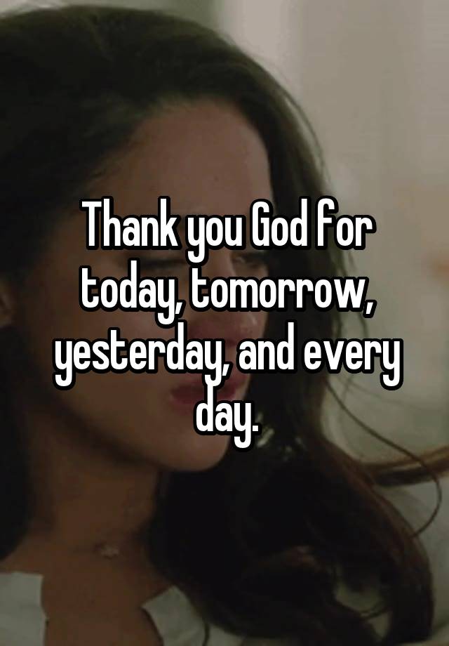 Thank you God for today, tomorrow, yesterday, and every day.