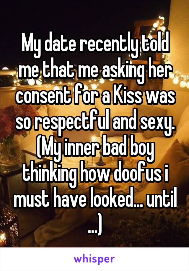 My date recently told me that me asking her consent for a Kiss was so respectful and sexy. (My inner bad boy thinking how doofus i must have looked... until ...)