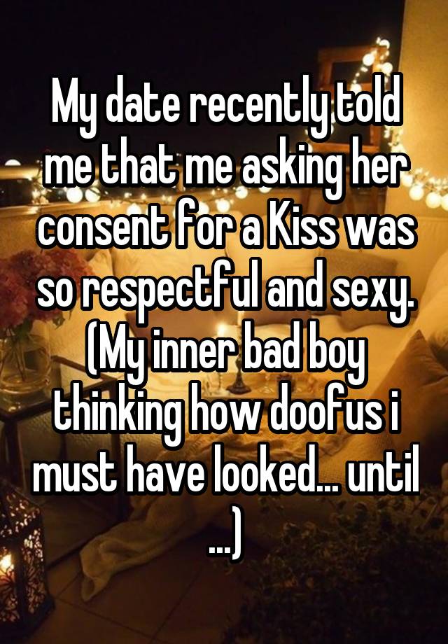 My date recently told me that me asking her consent for a Kiss was so respectful and sexy. (My inner bad boy thinking how doofus i must have looked... until ...)