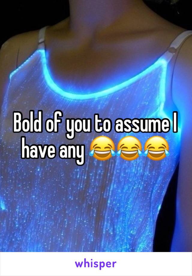 Bold of you to assume I have any 😂😂😂
