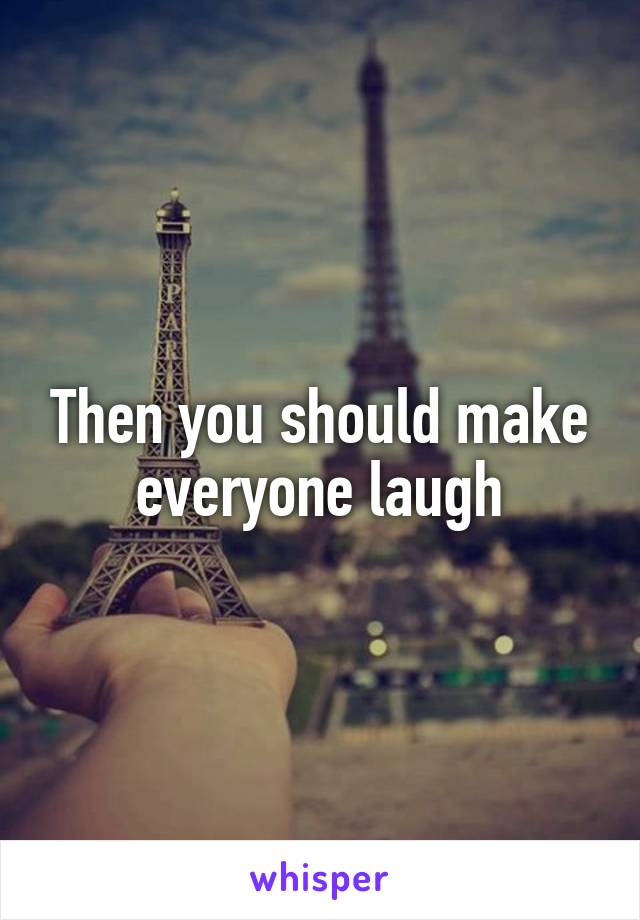 Then you should make everyone laugh