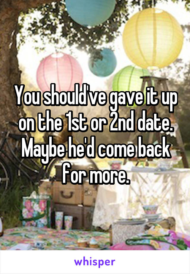 You should've gave it up on the 1st or 2nd date. Maybe he'd come back for more.