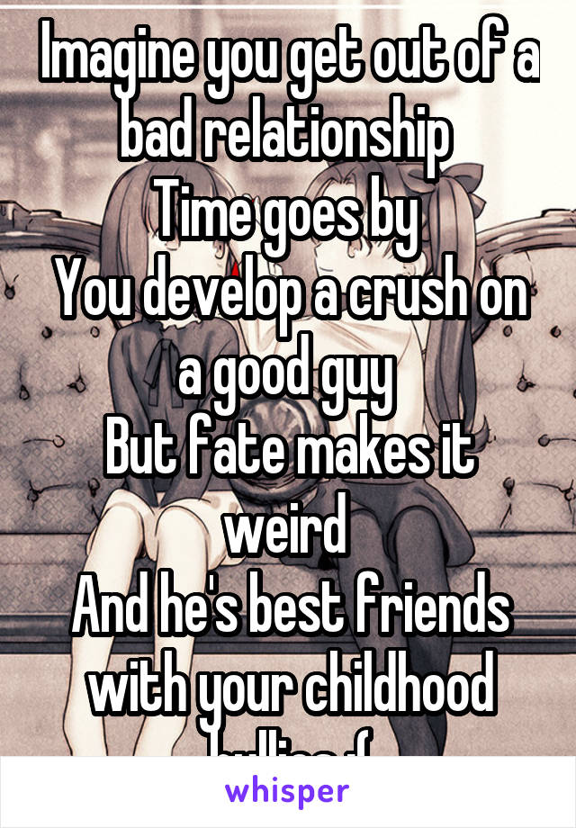 Imagine you get out of a bad relationship 
Time goes by 
You develop a crush on a good guy 
But fate makes it weird 
And he's best friends with your childhood bullies :(