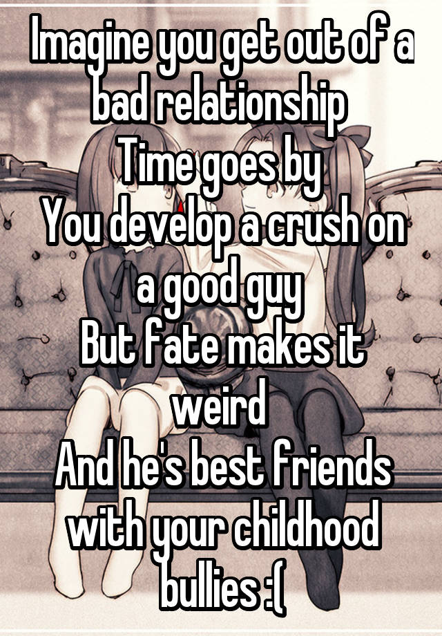 Imagine you get out of a bad relationship 
Time goes by 
You develop a crush on a good guy 
But fate makes it weird 
And he's best friends with your childhood bullies :(