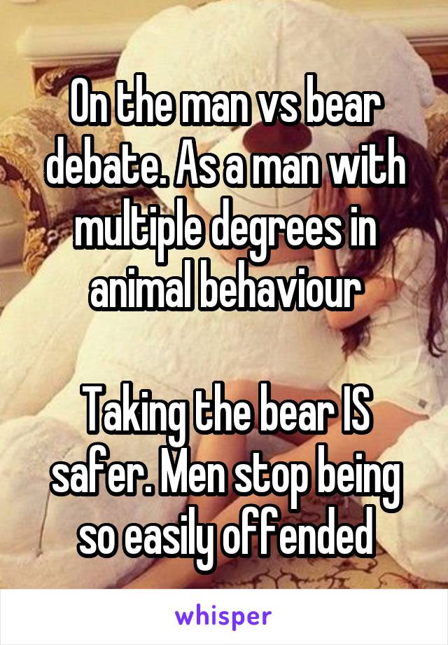On the man vs bear debate. As a man with multiple degrees in animal behaviour

Taking the bear IS safer. Men stop being so easily offended