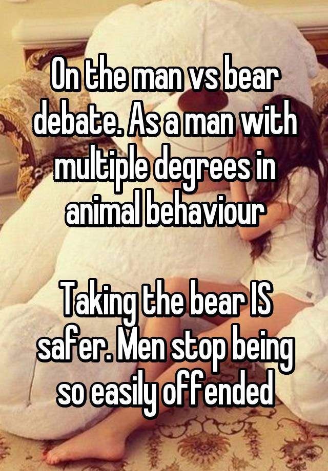 On the man vs bear debate. As a man with multiple degrees in animal behaviour

Taking the bear IS safer. Men stop being so easily offended