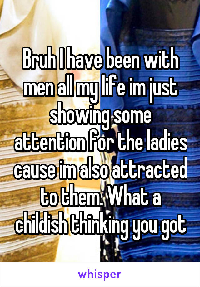 Bruh I have been with men all my life im just showing some attention for the ladies cause im also attracted to them. What a childish thinking you got