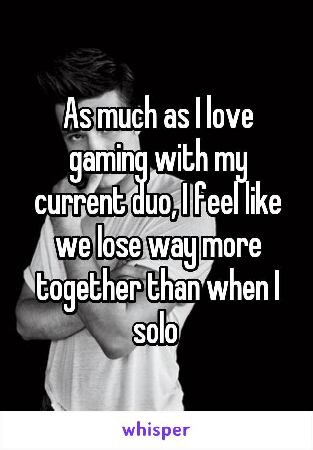 As much as I love gaming with my current duo, I feel like we lose way more together than when I solo 