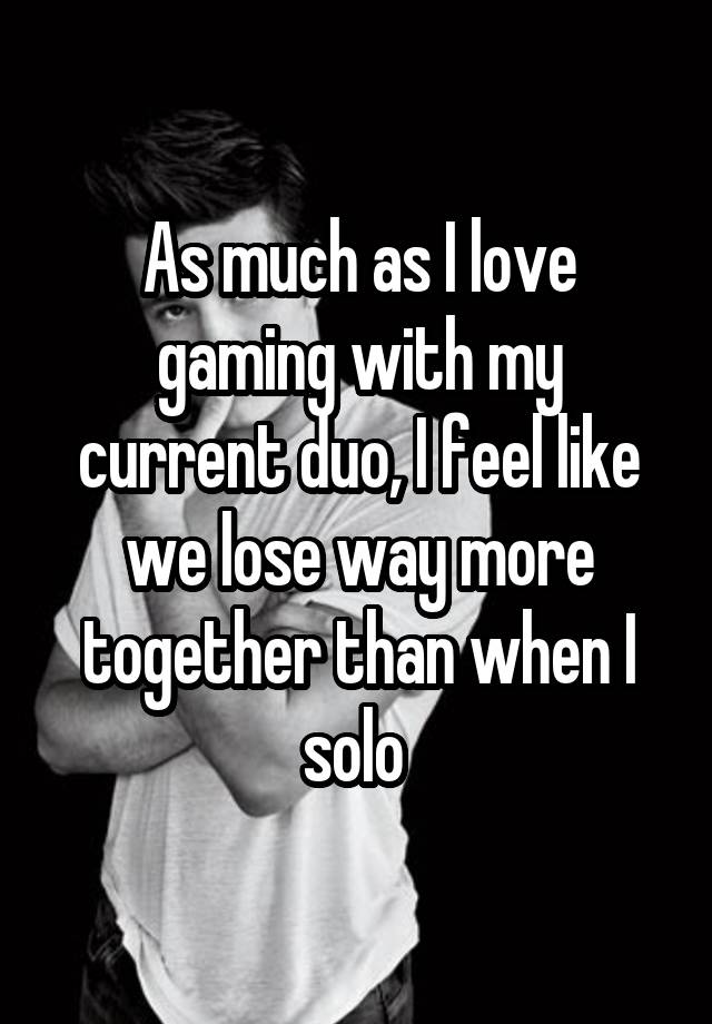 As much as I love gaming with my current duo, I feel like we lose way more together than when I solo 