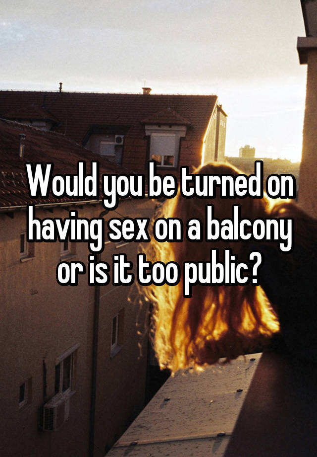 Would you be turned on having sex on a balcony or is it too public?
