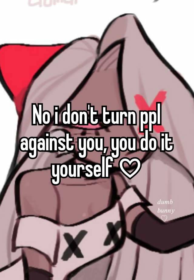 No i don't turn ppl against you, you do it yourself ♡