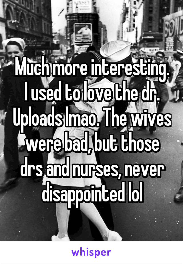 Much more interesting. I used to love the dr. Uploads lmao. The wives were bad, but those drs and nurses, never disappointed lol