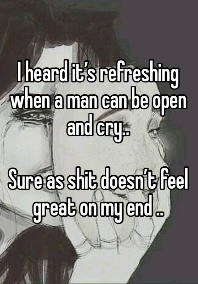 I heard it’s refreshing when a man can be open and cry..

Sure as shit doesn’t feel great on my end ..