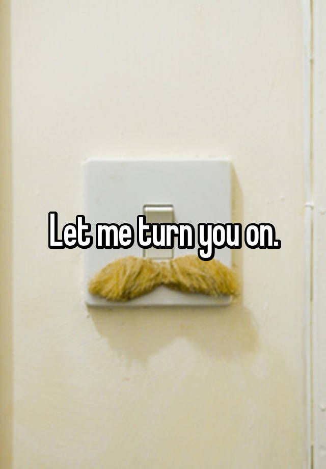 Let me turn you on.