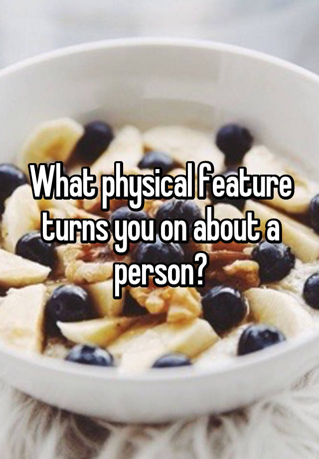 What physical feature turns you on about a person?