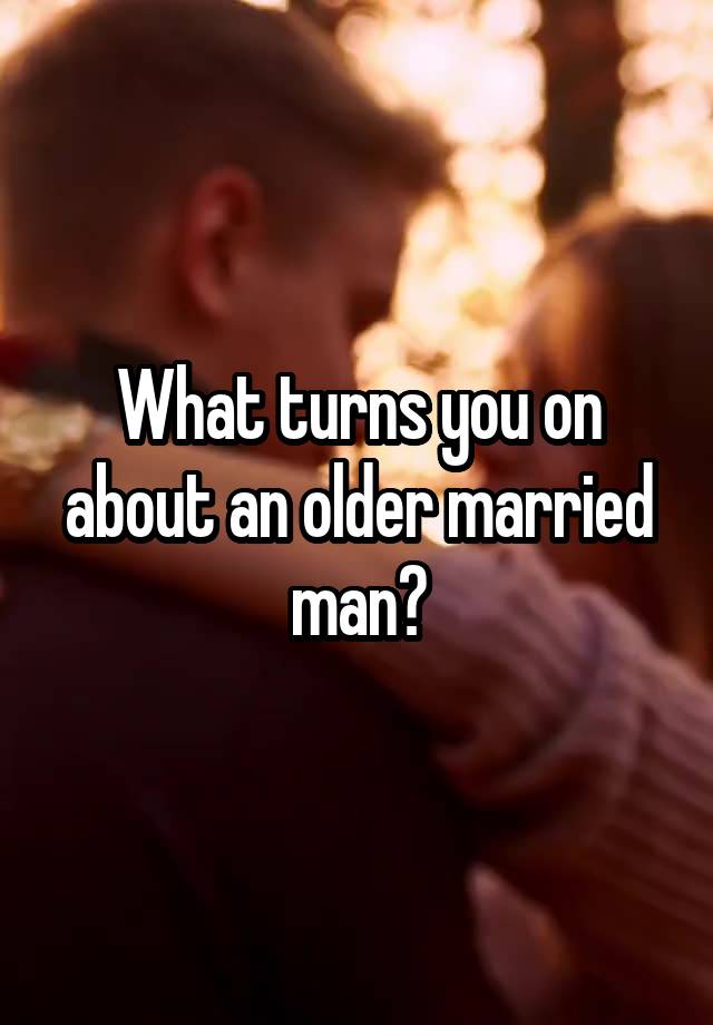 What turns you on about an older married man?