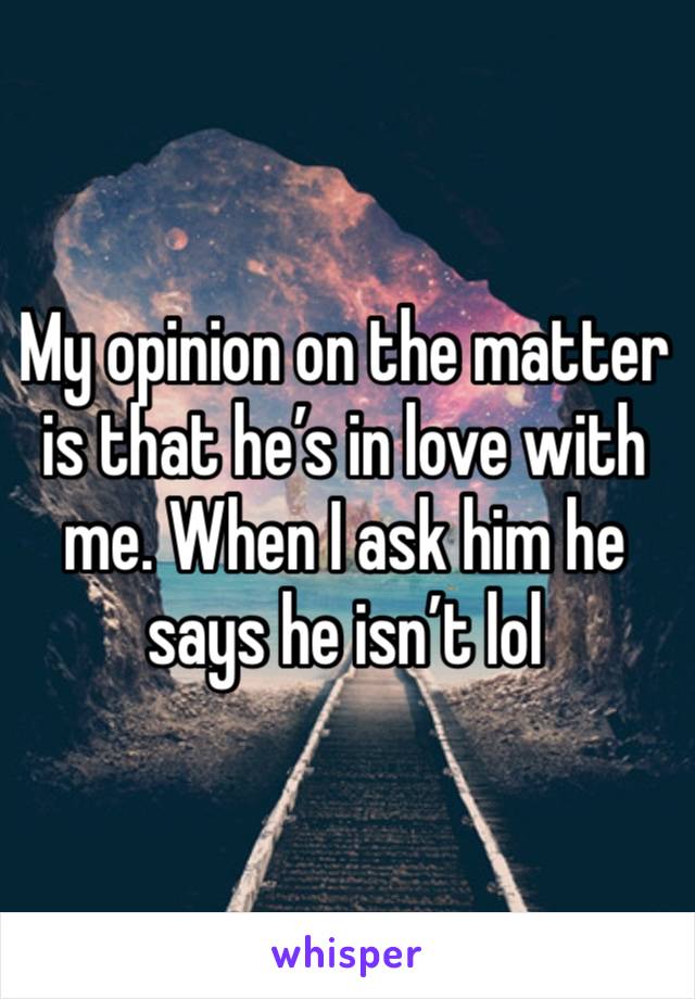 My opinion on the matter is that he’s in love with me. When I ask him he says he isn’t lol