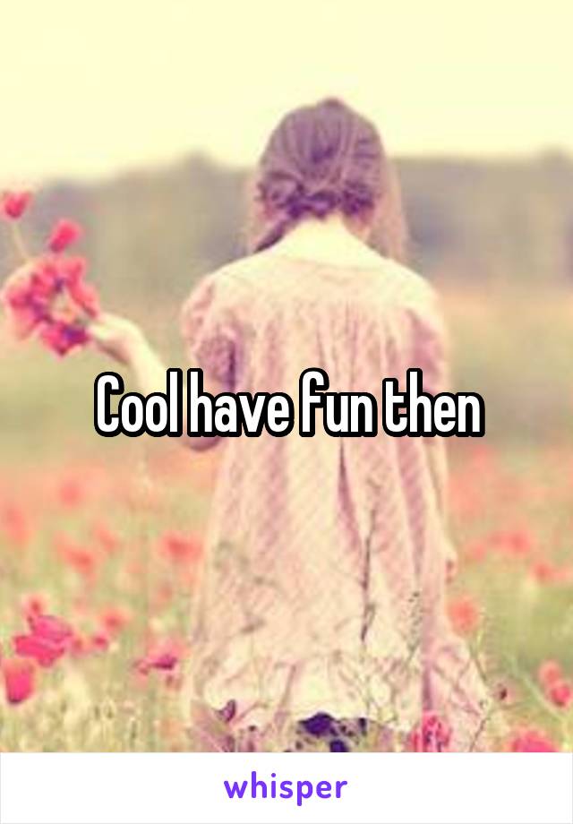 Cool have fun then