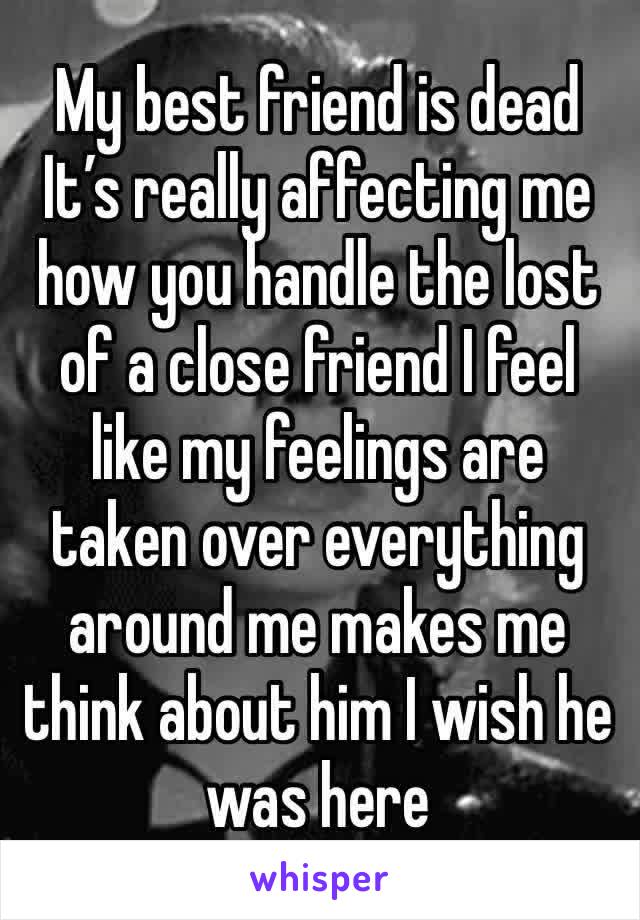 My best friend is dead  
It’s really affecting me how you handle the lost of a close friend I feel like my feelings are taken over everything around me makes me think about him I wish he was here 